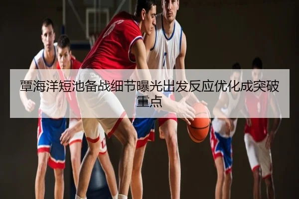 覃海洋短池备战细节曝光出发反应优化成突破重点