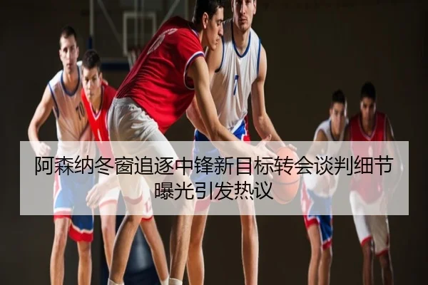 阿森纳冬窗追逐中锋新目标转会谈判细节曝光引发热议
